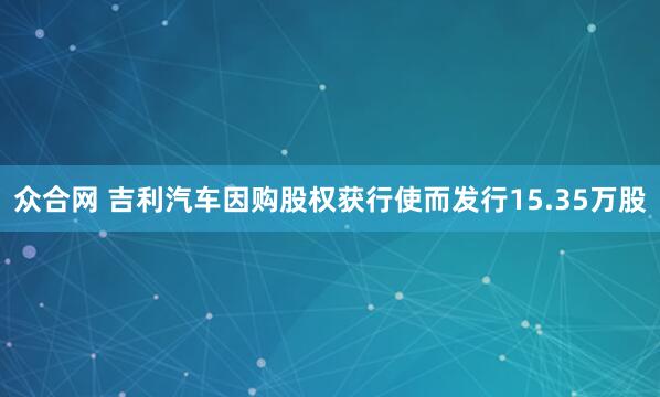 众合网 吉利汽车因购股权获行使而发行15.35万股