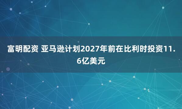 富明配资 亚马逊计划2027年前在比利时投资11.6亿美元