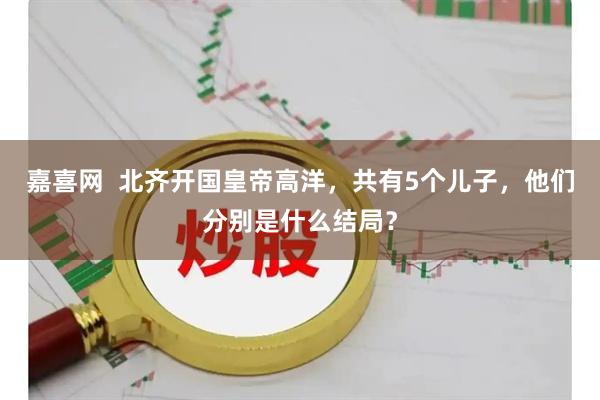 嘉喜网  北齐开国皇帝高洋，共有5个儿子，他们分别是什么结局？
