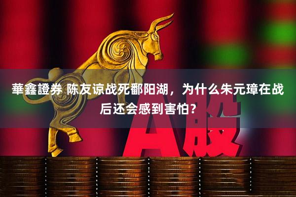 華鑫證券 陈友谅战死鄱阳湖，为什么朱元璋在战后还会感到害怕？