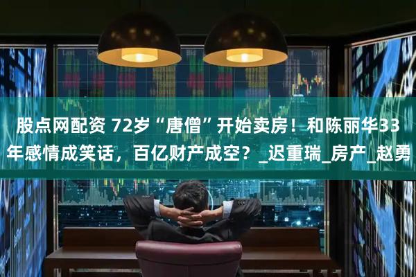 股点网配资 72岁“唐僧”开始卖房！和陈丽华33年感情成笑话，百亿财产成空？_迟重瑞_房产_赵勇