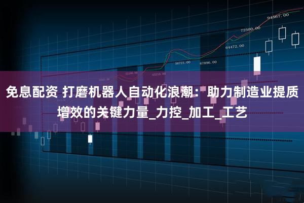 免息配资 打磨机器人自动化浪潮：助力制造业提质增效的关键力量_力控_加工_工艺